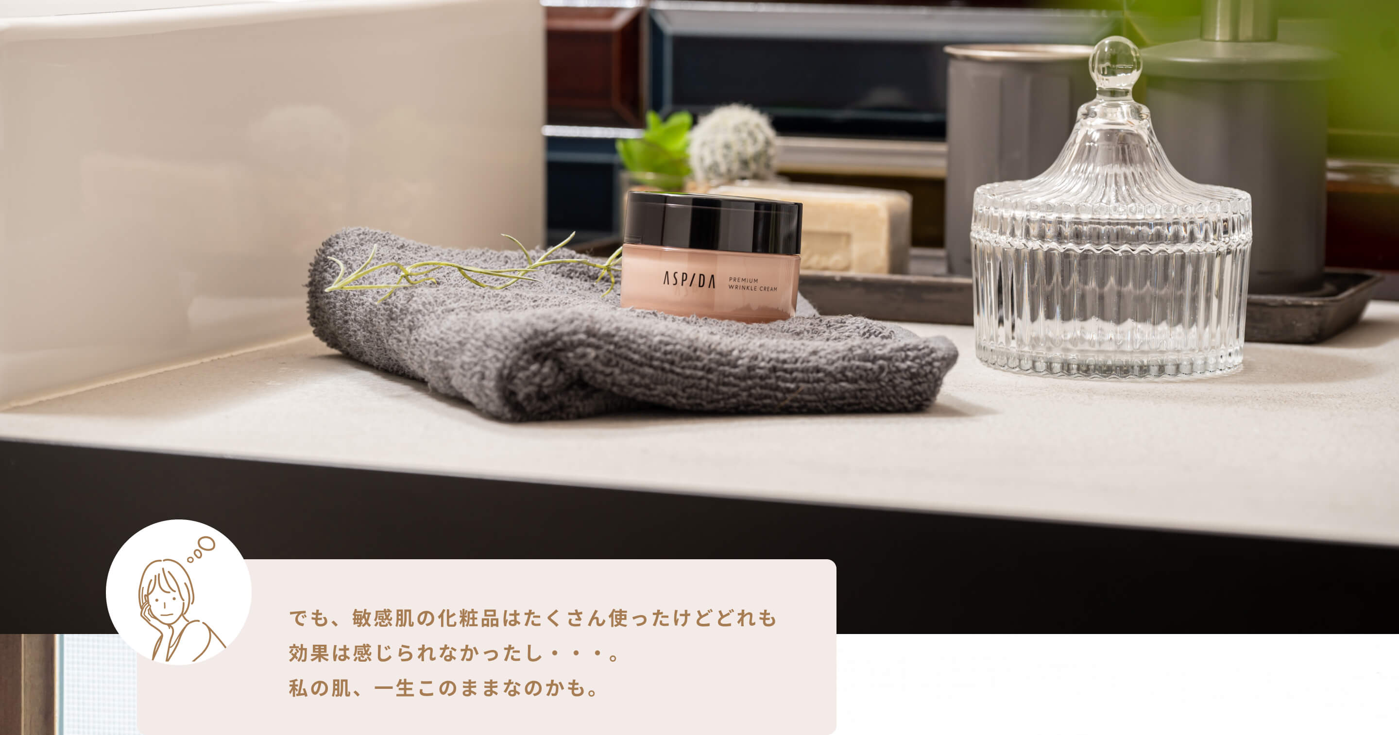 でも、敏感肌の化粧品はたくさん使ったけどどれも効果は感じられなかったし・・・。私の肌、一生このままなのかも。