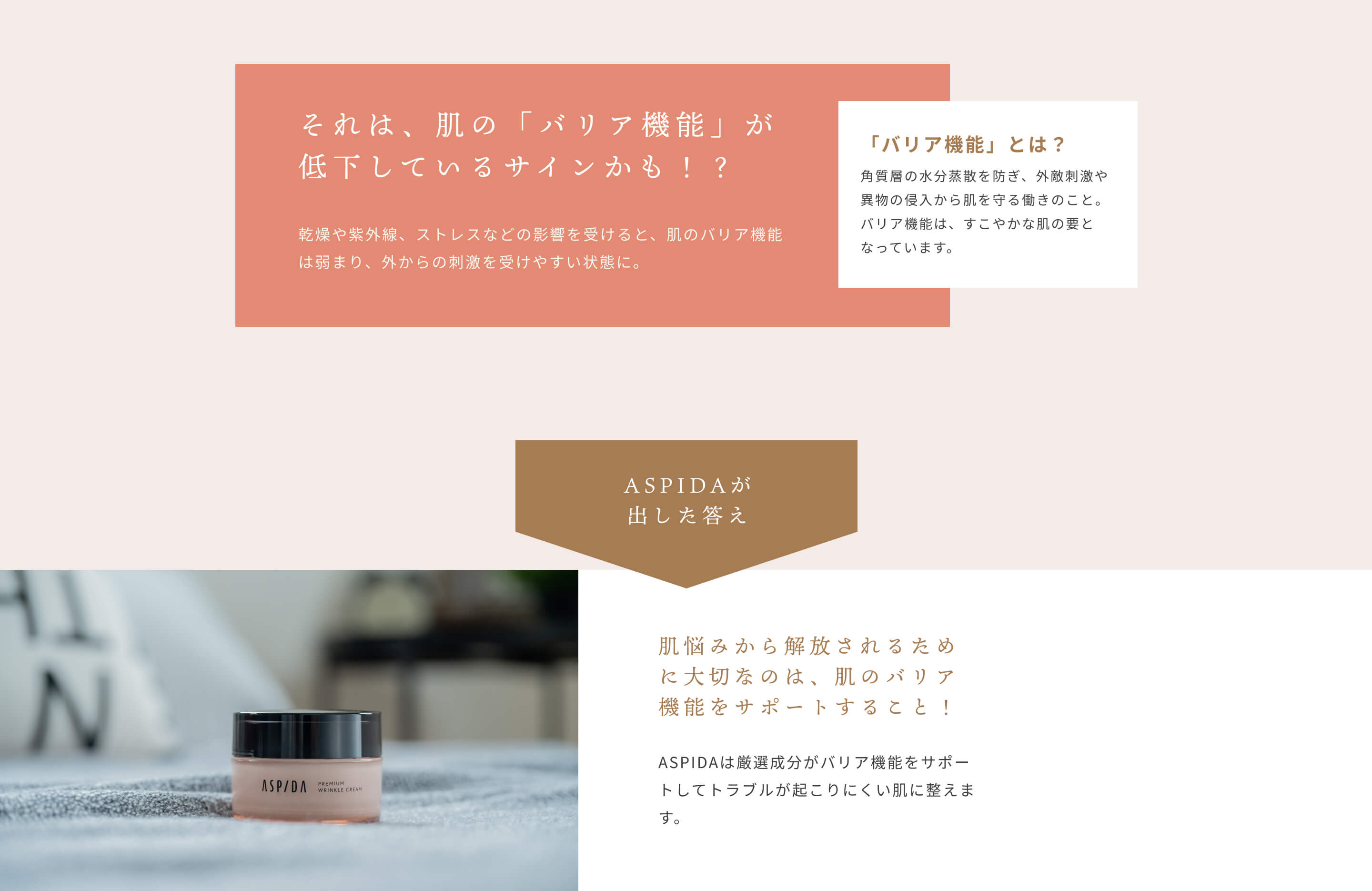 それは、肌の「バリア機能」が低下しているサインかも！？乾燥や紫外線、ストレスなどの影響を受けると、肌のバリア機能は弱まり、外からの刺激を受けやすい状態に。 「バリア機能」とは？角質層の水分蒸散を防ぎ、外敵刺激や異物の侵入から肌を守る働きのこと。バリア機能は、すこやかな肌の要となっています。[ASPIDAが出した答え]肌悩みから解放されるために大切なのは、肌のバリア機能をサポートすること！ASPIDAは厳選成分がバリア機能をサポートしてトラブルが起こりにくい肌に整えます。