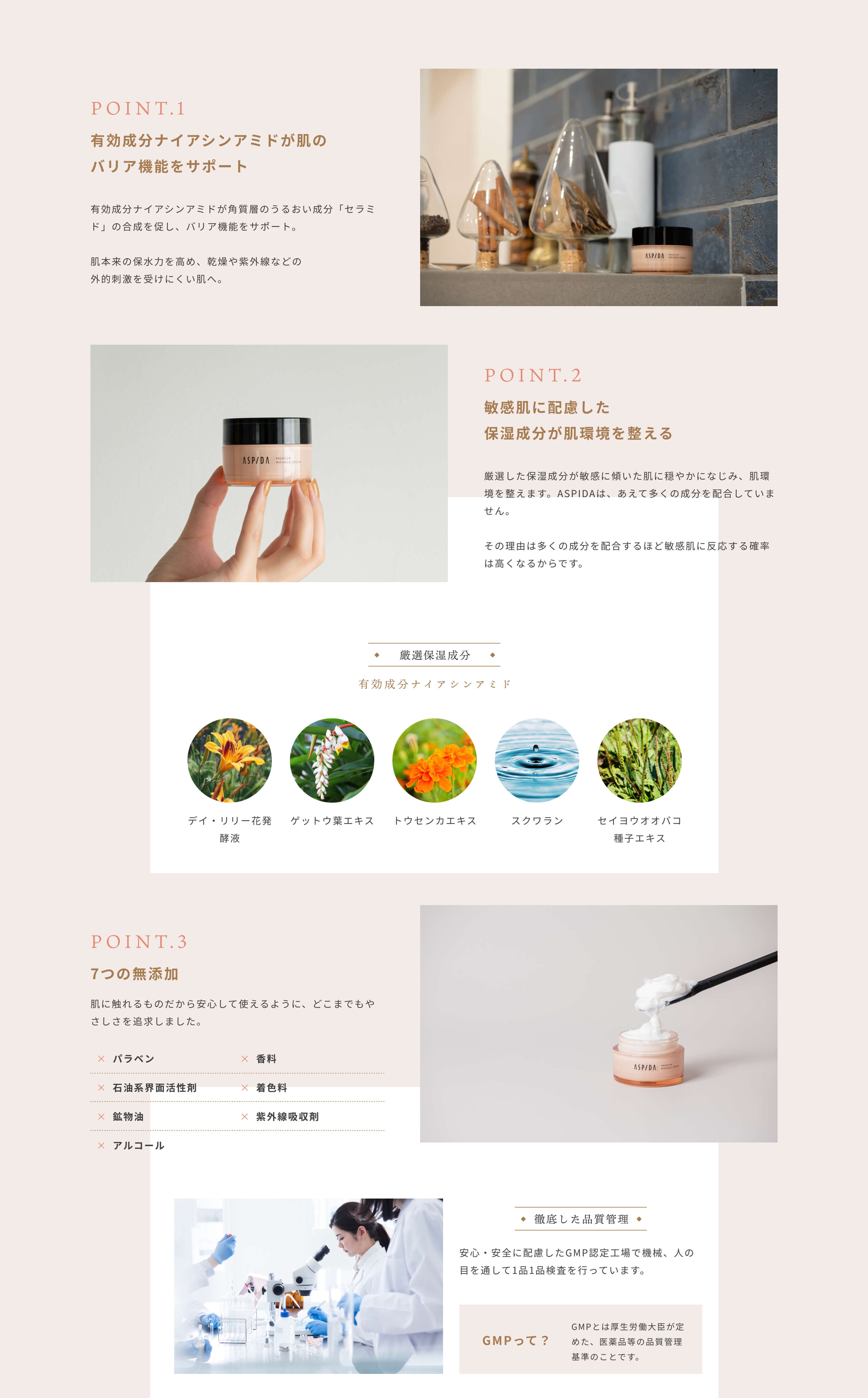 [POINT.1]有効成分ナイアシンアミドが肌のバリア機能をサポート 有効成分ナイアシンアミドが角質層のうるおい成分「セラミド」の合成を促し、バリア機能をサポート。肌本来の保水力を高め、乾燥や紫外線などの外的刺激を受けにくい肌へ。 [POINT.2]敏感肌に配慮した保湿成分が肌環境を整える 厳選した保湿成分が敏感に傾いた肌に穏やかになじみ、肌環境を整えます。ASPIDAは、あえて多くの成分を配合していません。その理由は多くの成分を配合するほど敏感肌に反応する確率は高くなるからです。[厳選保湿成分]有効成分ナイアシンアミド デイ・リリー花発酵液 ゲットウ葉エキス トウセンカエキス スクワラン セイヨウオオバコ種子エキス [POINT.3]7つの無添加 肌に触れるものだから安心して使えるように、どこまでもやさしさを追求しました。パラベン・石油系界面活性剤・鉱物油・アルコール・香料・着色料・紫外線吸収剤は不使用 [徹底した品質管理]安心・安全に配慮したGMP認定工場で機械、人の目を通して1品1品検査を行っています。 GMPって？GMPとは厚生労働大臣が定めた、医薬品等の品質管理基準のことです。