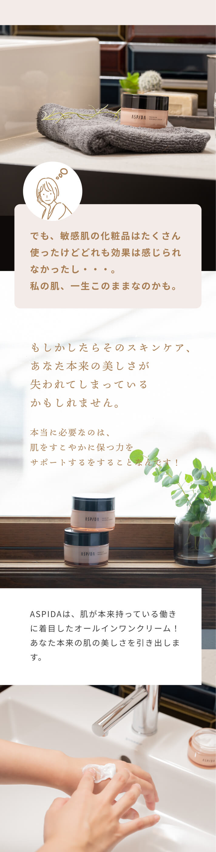 でも、敏感肌の化粧品はたくさん使ったけどどれも効果は感じられなかったし・・・。私の肌、一生このままなのかも。 もしかしたらそのスキンケア、あなた本来の美しさが失われてしまっているかもしれません。本当に必要なのは、肌をすこやかに保つ力をサポートするをすることなんです！ ASPIDAは、肌が本来持っている働きに着目したオールインワンクリーム！あなた本来の肌の美しさを引き出します。
