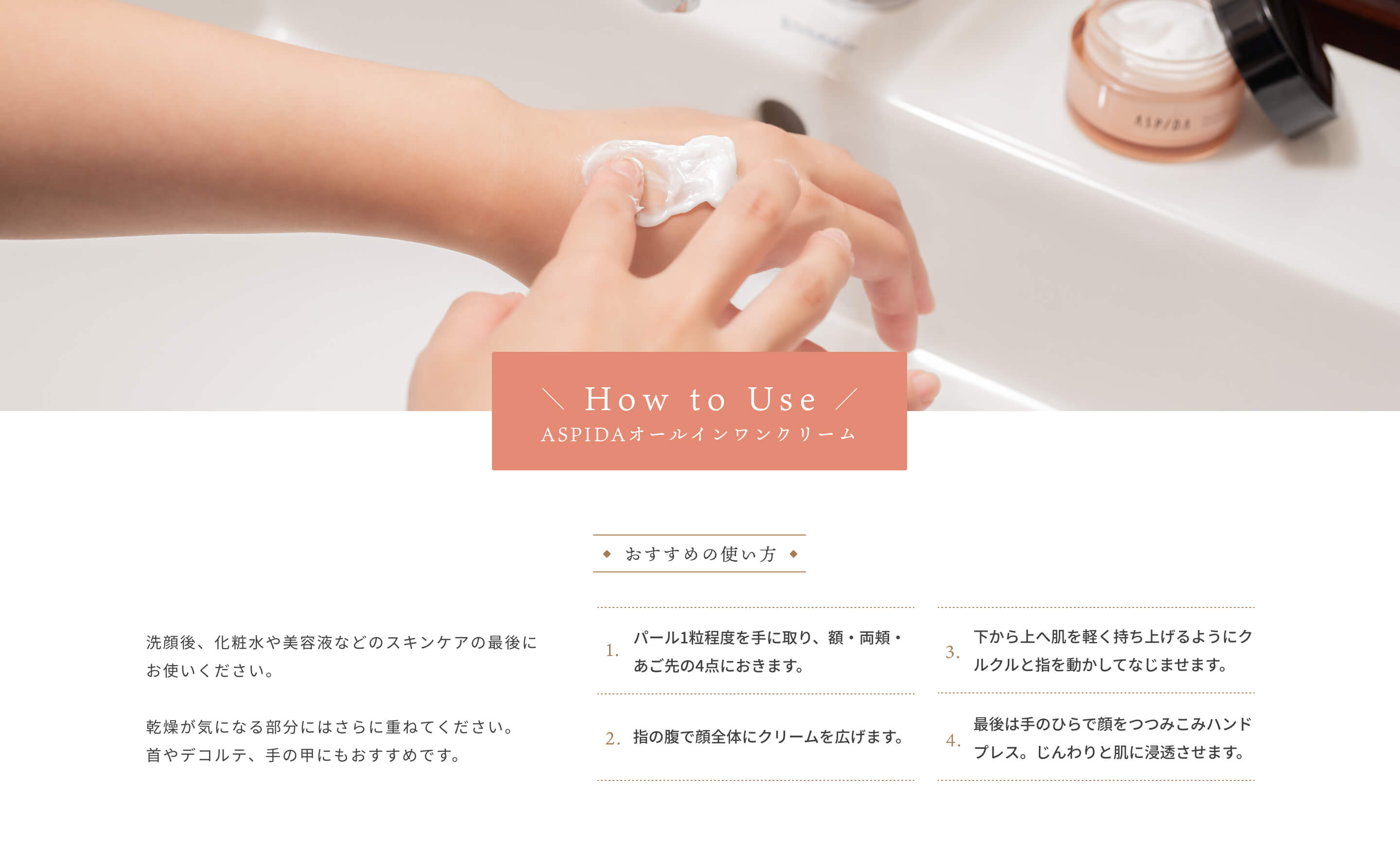 [How to Use]ASPIDAオールインワンクリーム 洗顔後、化粧水や美容液などのスキンケアの最後にお使いください。乾燥が気になる部分にはさらに重ねてください。首やデコルテ、手の甲にもおすすめです。[おすすめの使い方]1,パール1粒程度を手に取り、額・両頬・あご先の4点におきます。 2,指の腹で顔全体にクリームを広げます。 3,下から上へ肌を軽く持ち上げるようにクルクルと指を動かしてなじませます。 4,最後は手のひらで顔をつつみこみハンドプレス。じんわりと肌に浸透させます。