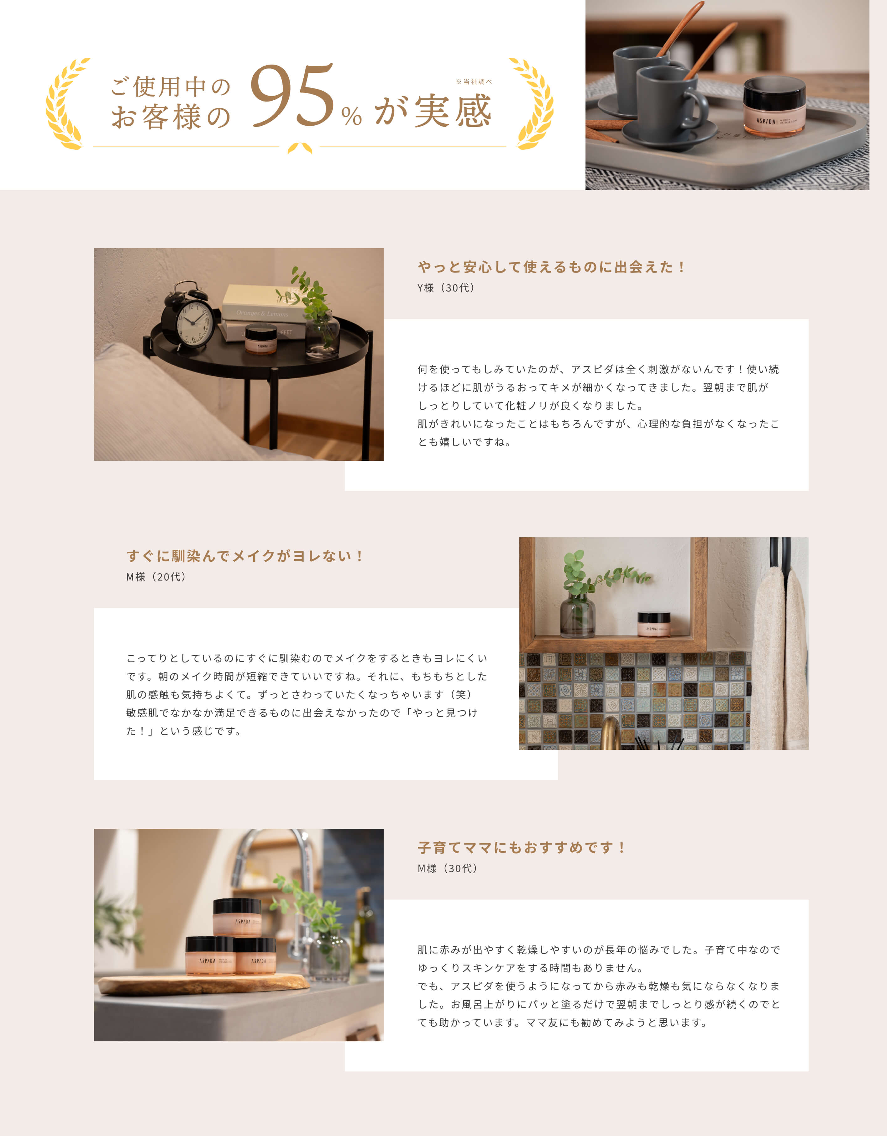 ご使用中のお客様の95%が実感※当社調べ [やっと安心して使えるものに出会えた！]Y様（30代）何を使ってもしみていたのが、アスピダは全く刺激がないんです！使い続けるほどに肌がうるおってキメが細かくなってきました。翌朝まで肌がしっとりしていて化粧ノリが良くなりました。肌がきれいになったことはもちろんですが、心理的な負担がなくなったことも嬉しいですね。[すぐに馴染んでメイクがヨレない！]M様（20代）こってりとしているのにすぐに馴染むのでメイクをするときもヨレにくいです。朝のメイク時間が短縮できていいですね。それに、もちもちとした肌の感触も気持ちよくて。ずっとさわっていたくなっちゃいます（笑）敏感肌でなかなか満足できるものに出会えなかったので「やっと見つけた！」という感じです。[子育てママにもおすすめです！]M様（30代）肌に赤みが出やすく乾燥しやすいのが長年の悩みでした。子育て中なのでゆっくりスキンケアをする時間もありません。でも、アスピダを使うようになってから赤みも乾燥も気にならなくなりました。お風呂上がりにパッと塗るだけで翌朝までしっとり感が続くのでとても助かっています。ママ友にも勧めてみようと思います。