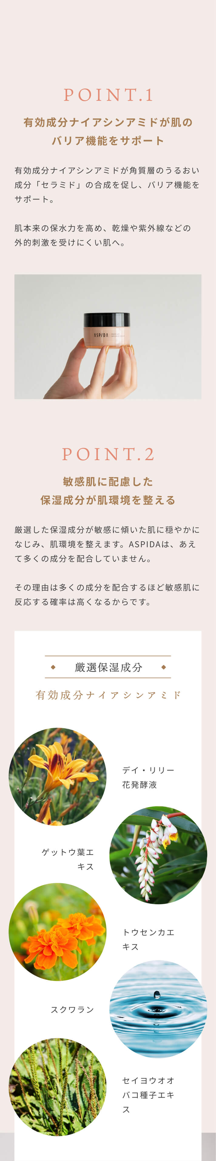 [POINT.1]有効成分ナイアシンアミドが肌のバリア機能をサポート 有効成分ナイアシンアミドが角質層のうるおい成分「セラミド」の合成を促し、バリア機能をサポート。肌本来の保水力を高め、乾燥や紫外線などの外的刺激を受けにくい肌へ。 [POINT.2]敏感肌に配慮した保湿成分が肌環境を整える 厳選した保湿成分が敏感に傾いた肌に穏やかになじみ、肌環境を整えます。ASPIDAは、あえて多くの成分を配合していません。その理由は多くの成分を配合するほど敏感肌に反応する確率は高くなるからです。[厳選保湿成分]有効成分ナイアシンアミド デイ・リリー花発酵液 ゲットウ葉エキス トウセンカエキス スクワラン セイヨウオオバコ種子エキス