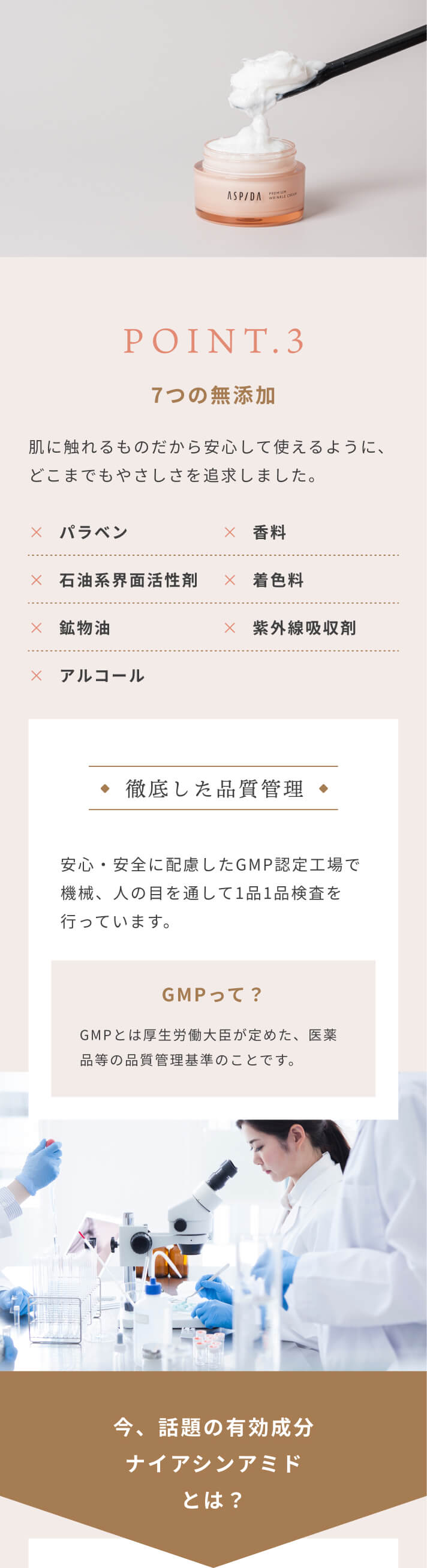 [POINT.3]7つの無添加 肌に触れるものだから安心して使えるように、どこまでもやさしさを追求しました。パラベン・石油系界面活性剤・鉱物油・アルコール・香料・着色料・紫外線吸収剤は不使用 [徹底した品質管理]安心・安全に配慮したGMP認定工場で機械、人の目を通して1品1品検査を行っています。 GMPって？GMPとは厚生労働大臣が定めた、医薬品等の品質管理基準のことです。 今、話題の有効成分ナイアシンアミドとは？