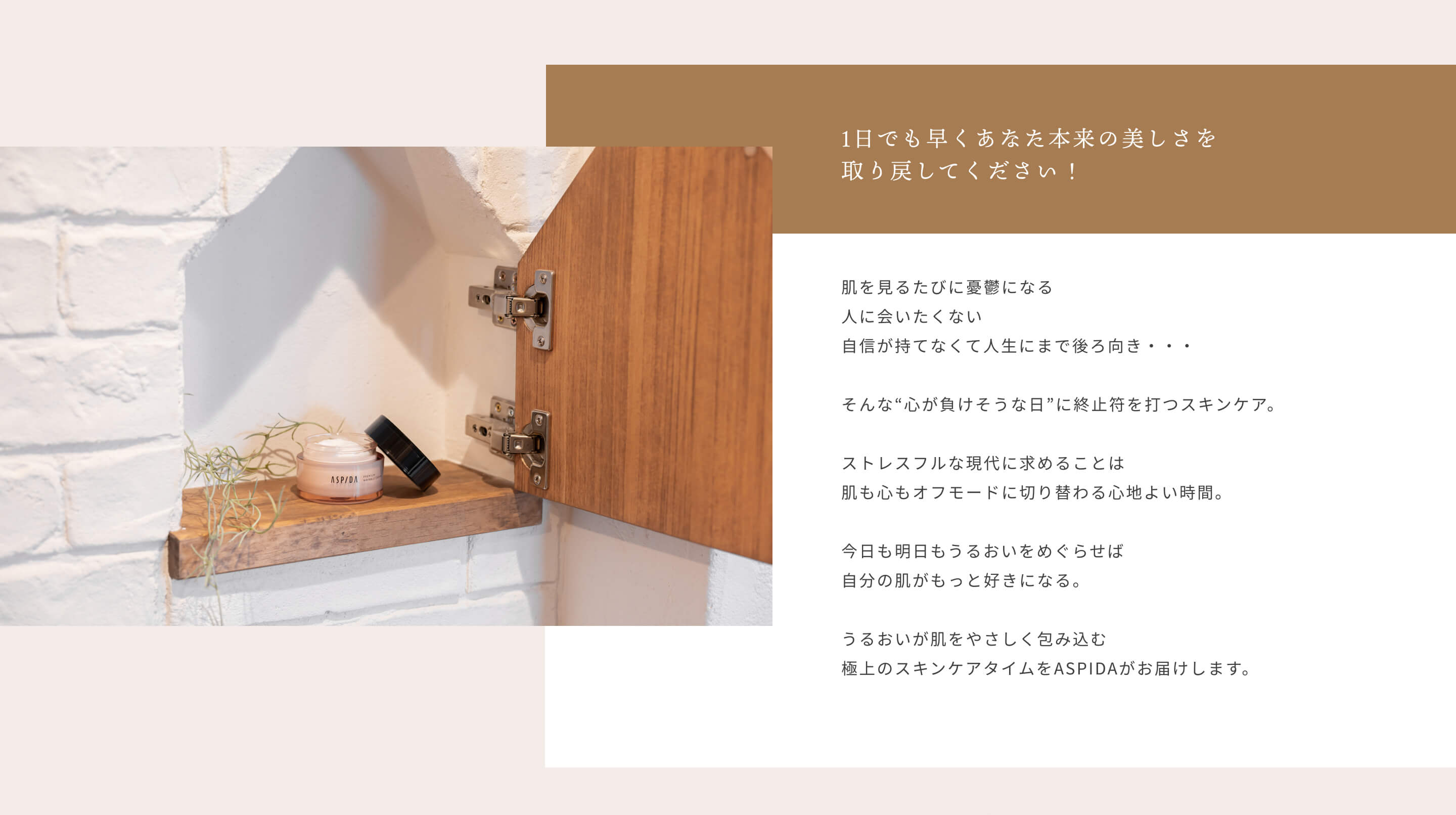 1日でも早くあなた本来の美しさを取り戻してください！ 肌を見るたびに憂鬱になる 人に会いたくない 自信が持てなくて人生にまで後ろ向き・・・ そんな“心が負けそうな日”に終止符を打つスキンケア。ストレスフルな現代に求めることは肌も心もオフモードに切り替わる心地よい時間。今日も明日もうるおいをめぐらせば自分の肌がもっと好きになる。うるおいが肌をやさしく包み込む極上のスキンケアタイムをASPIDAがお届けします。