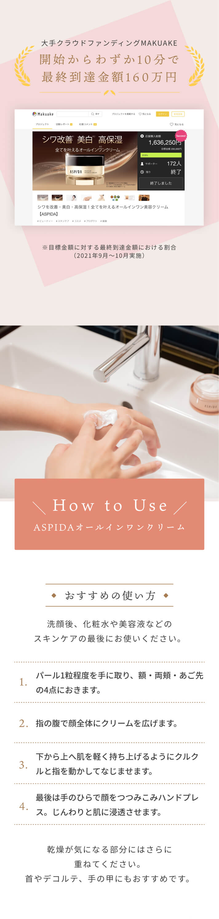 ご使用中のお客様の95%が実感※当社調べ 大手クラウドファンディングMAKUAKE 開始からわずか10分で最終到達金額160万円 ※目標金額に対する最終到達金額における割合(2021年9月～10月実施）[How to Use]ASPIDAオールインワンクリーム 洗顔後、化粧水や美容液などのスキンケアの最後にお使いください。乾燥が気になる部分にはさらに重ねてください。首やデコルテ、手の甲にもおすすめです。[おすすめの使い方]1,パール1粒程度を手に取り、額・両頬・あご先の4点におきます。 2,指の腹で顔全体にクリームを広げます。 3,下から上へ肌を軽く持ち上げるようにクルクルと指を動かしてなじませます。 4,最後は手のひらで顔をつつみこみハンドプレス。じんわりと肌に浸透させます。