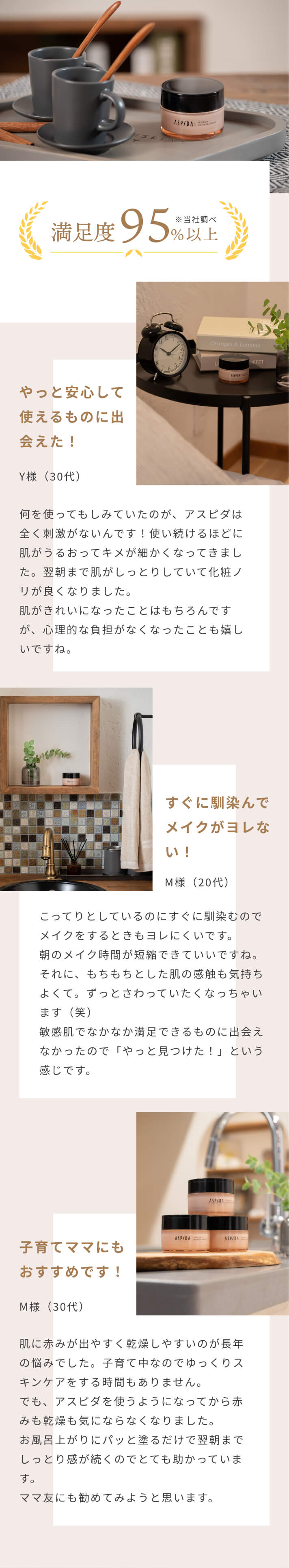 ご使用中のお客様の95%が実感※当社調べ [やっと安心して使えるものに出会えた！]Y様（30代）何を使ってもしみていたのが、アスピダは全く刺激がないんです！使い続けるほどに肌がうるおってキメが細かくなってきました。翌朝まで肌がしっとりしていて化粧ノリが良くなりました。肌がきれいになったことはもちろんですが、心理的な負担がなくなったことも嬉しいですね。[すぐに馴染んでメイクがヨレない！]M様（20代）こってりとしているのにすぐに馴染むのでメイクをするときもヨレにくいです。朝のメイク時間が短縮できていいですね。それに、もちもちとした肌の感触も気持ちよくて。ずっとさわっていたくなっちゃいます（笑）敏感肌でなかなか満足できるものに出会えなかったので「やっと見つけた！」という感じです。[子育てママにもおすすめです！]M様（30代）肌に赤みが出やすく乾燥しやすいのが長年の悩みでした。子育て中なのでゆっくりスキンケアをする時間もありません。でも、アスピダを使うようになってから赤みも乾燥も気にならなくなりました。お風呂上がりにパッと塗るだけで翌朝までしっとり感が続くのでとても助かっています。ママ友にも勧めてみようと思います。