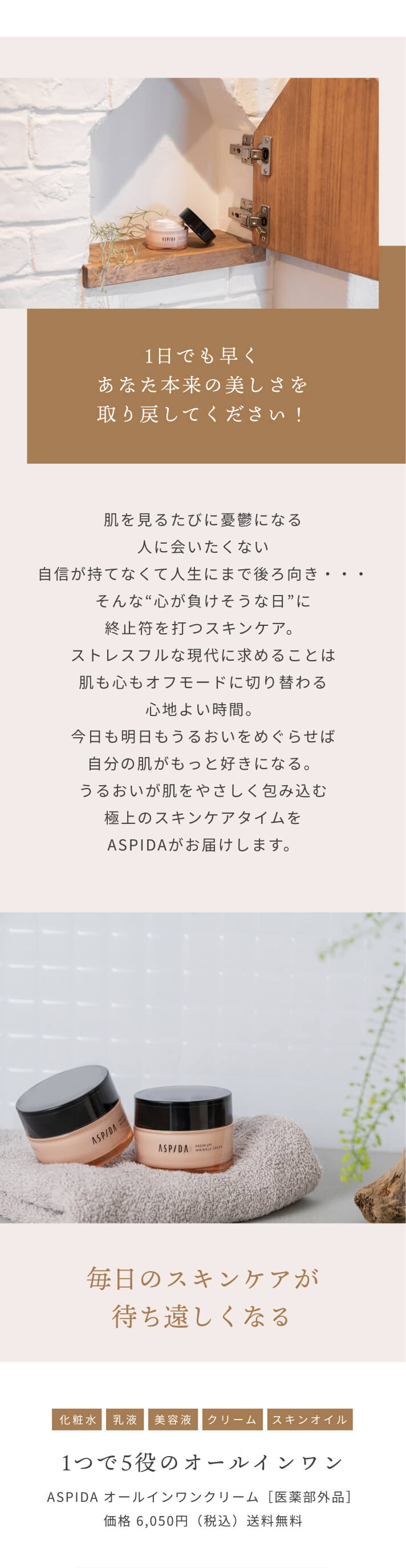 1日でも早くあなた本来の美しさを取り戻してください！ 肌を見るたびに憂鬱になる 人に会いたくない 自信が持てなくて人生にまで後ろ向き・・・ そんな“心が負けそうな日”に終止符を打つスキンケア。ストレスフルな現代に求めることは肌も心もオフモードに切り替わる心地よい時間。今日も明日もうるおいをめぐらせば自分の肌がもっと好きになる。うるおいが肌をやさしく包み込む極上のスキンケアタイムをASPIDAがお届けします。 毎日のスキンケアが待ち遠しくなる [化粧水][乳液][美容液][クリーム][スキンオイル]1つで5役のオールインワン ASPIDA オールインワンクリーム［医薬部外品］価格 6,050円（税込）送料無料